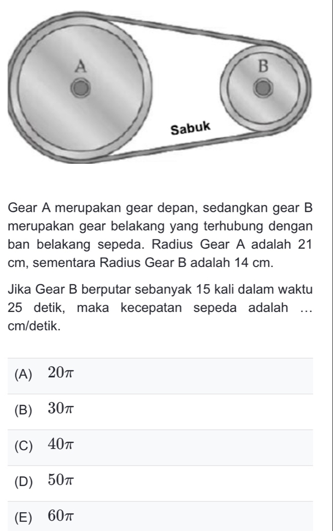 Gear A merupakan gear depan, sedangkan gear B
merupakan gear belakang yang terhubung dengan
ban belakang sepeda. Radius Gear A adalah 21
cm, sementara Radius Gear B adalah 14 cm.
Jika Gear B berputar sebanyak 15 kali dalam waktu
25 detik, maka kecepatan sepeda adalah …
cm /detik.
(A) ⩾20π
(B) ⩾30π
(C) ⩾40π
(D) 50π
(E) ⩾60π