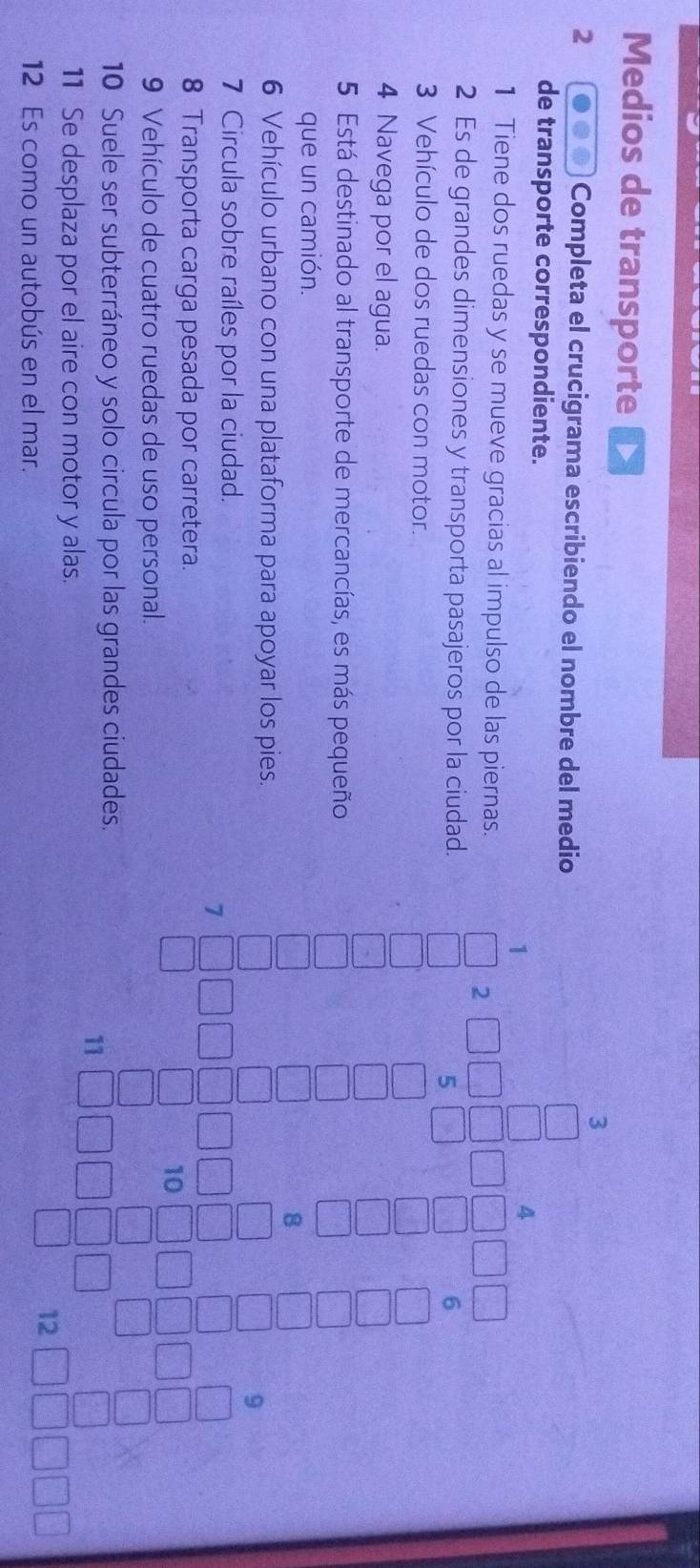 Medios de transporte 
3 
2 Completa el crucigrama escribiendo el nombre del medio 
de transporte correspondiente. 
1 
1 Tiene dos ruedas y se mueve gracias al impulso de las piernas. 
2 
2 Es de grandes dimensiones y transporta pasajeros por la ciudad. 
5 
3 Vehículo de dos ruedas con motor. 
4 Navega por el agua. 
5 Está destinado al transporte de mercancías, es más pequeño 
que un camión. 
8 
6 Vehículo urbano con una plataforma para apoyar los pies. 
7 Circula sobre raíles por la ciudad. 
7 
8 Transporta carga pesada por carretera. 
10 
9 Vehículo de cuatro ruedas de uso personal. 
10 Suele ser subterráneo y solo circula por las grandes ciudades. 
11 
11 Se desplaza por el aire con motor y alas. 
12 Es como un autobús en el mar.