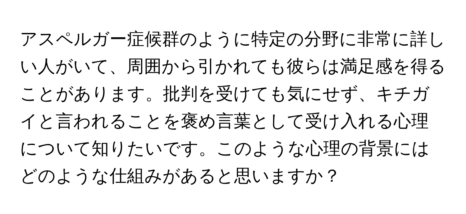 アスペルガー症候群のように特定の分野に非常に詳しい人がいて、周囲から引かれても彼らは満足感を得ることがあります。批判を受けても気にせず、キチガイと言われることを褒め言葉として受け入れる心理について知りたいです。このような心理の背景にはどのような仕組みがあると思いますか？