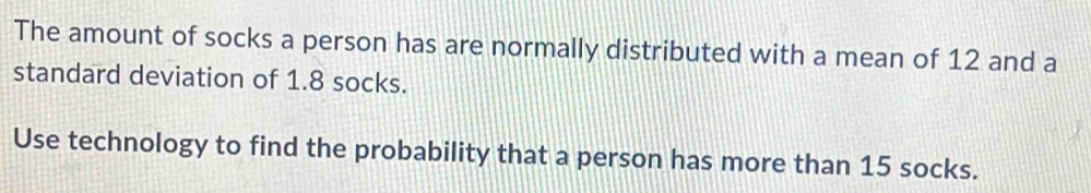 The amount of socks a person has are normally distributed with a mean of 12 and a 
standard deviation of 1.8 socks. 
Use technology to find the probability that a person has more than 15 socks.
