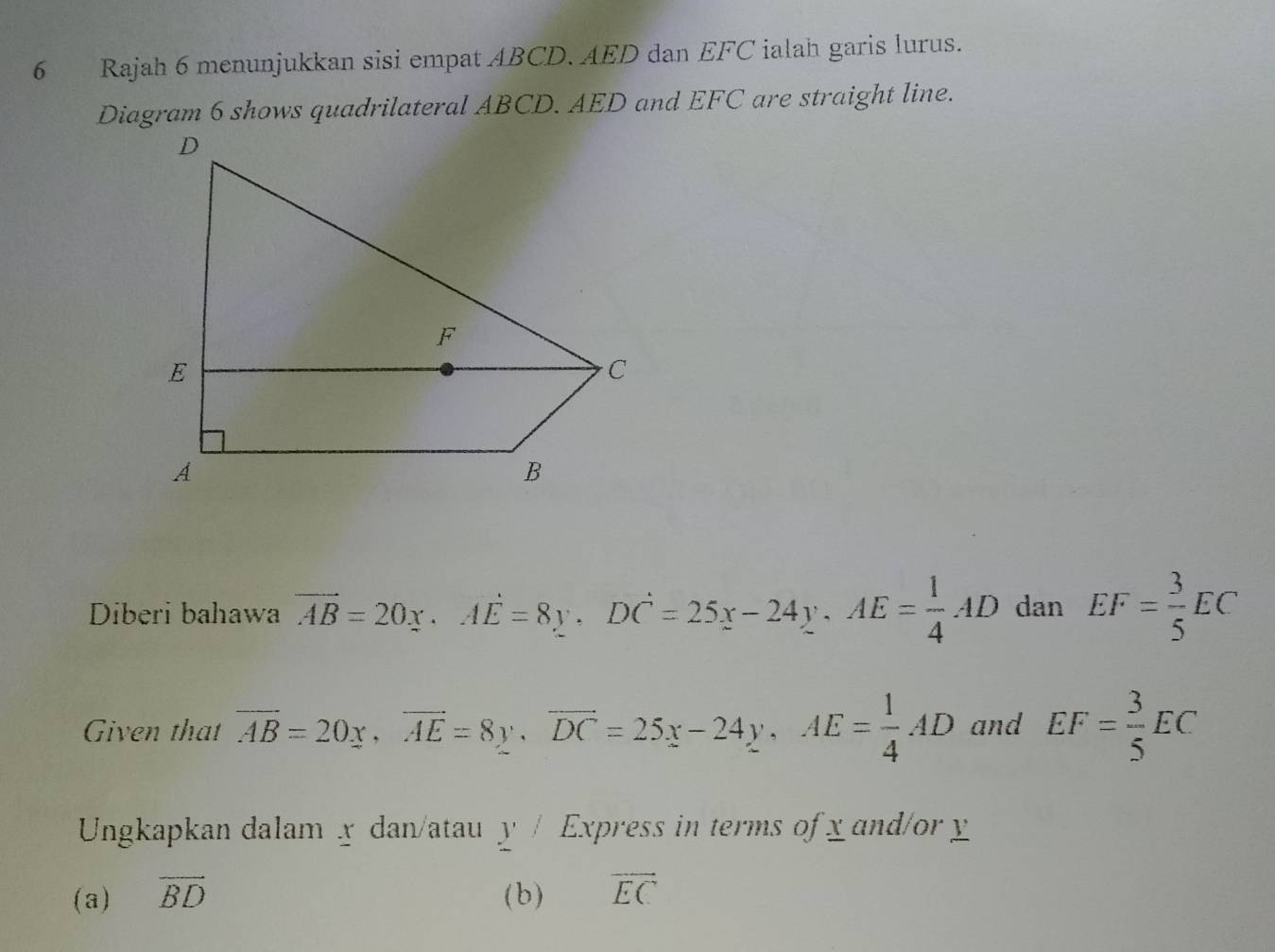 Rajah 6 menunjukkan sisi empat ABCD. AED dan EFC ialah garis lurus. 
Diagram 6 shows quadrilateral ABCD. AED and EFC are straight line. 
Diberi bahawa overline AB=20x. Adot E=8y. Ddot C=25x-24y. AE= 1/4 AD dan EF= 3/5 EC
Given that overline AB=20x, overline AE=8y, overline DC=25x-24y, AE= 1/4 AD and EF= 3/5 EC
Ungkapkan dalam x dan/atau y^/ Express in terms of x and/or y
(a) overline BD (b) overline EC