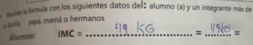 Resolver la formula con los siguientes datos del: alumno (a) y un integrante más de 
su familia papá, mamá o hermanos 
Alumno: IMC= _ 
= _=