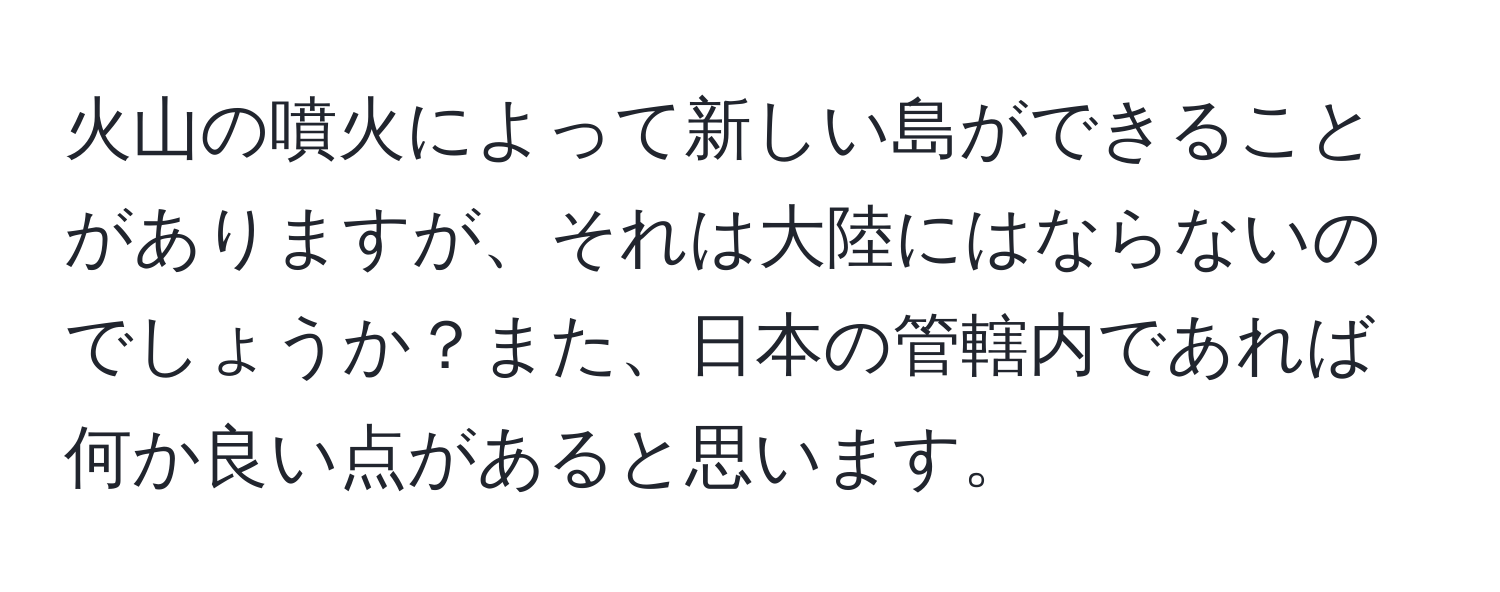 火山の噴火によって新しい島ができることがありますが、それは大陸にはならないのでしょうか？また、日本の管轄内であれば何か良い点があると思います。