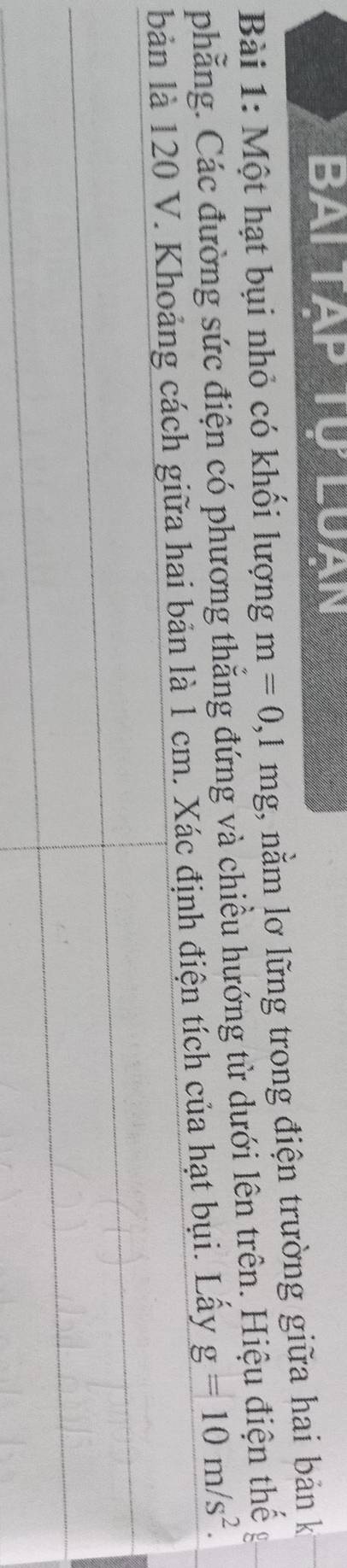 Bai tạp Tự Luạn 
Bài 1: Một hạt bụi nhỏ có khổi lượng m=0,1mg , nằm lơ lững trong điện trường giữa hai bản k 
phẳng. Các đường sức điện có phương thẳng đứng và chiều hướng từ dưới lên trên. Hiệu điện thế g 
bản là 120 V. Khoảng cách giữa hai bản là 1 cm. Xác định điện tích của hạt bụi. Lấy g=10m/s^2.