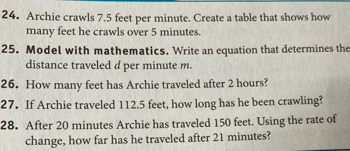 Archie crawls 7.5 feet per minute. Create a table that shows how 
many feet he crawls over 5 minutes. 
25. Model with mathematics. Write an equation that determines the 
distance traveled d per minute m. 
26. How many feet has Archie traveled after 2 hours? 
27. If Archie traveled 112.5 feet, how long has he been crawling? 
28. After 20 minutes Archie has traveled 150 feet. Using the rate of 
change, how far has he traveled after 21 minutes?