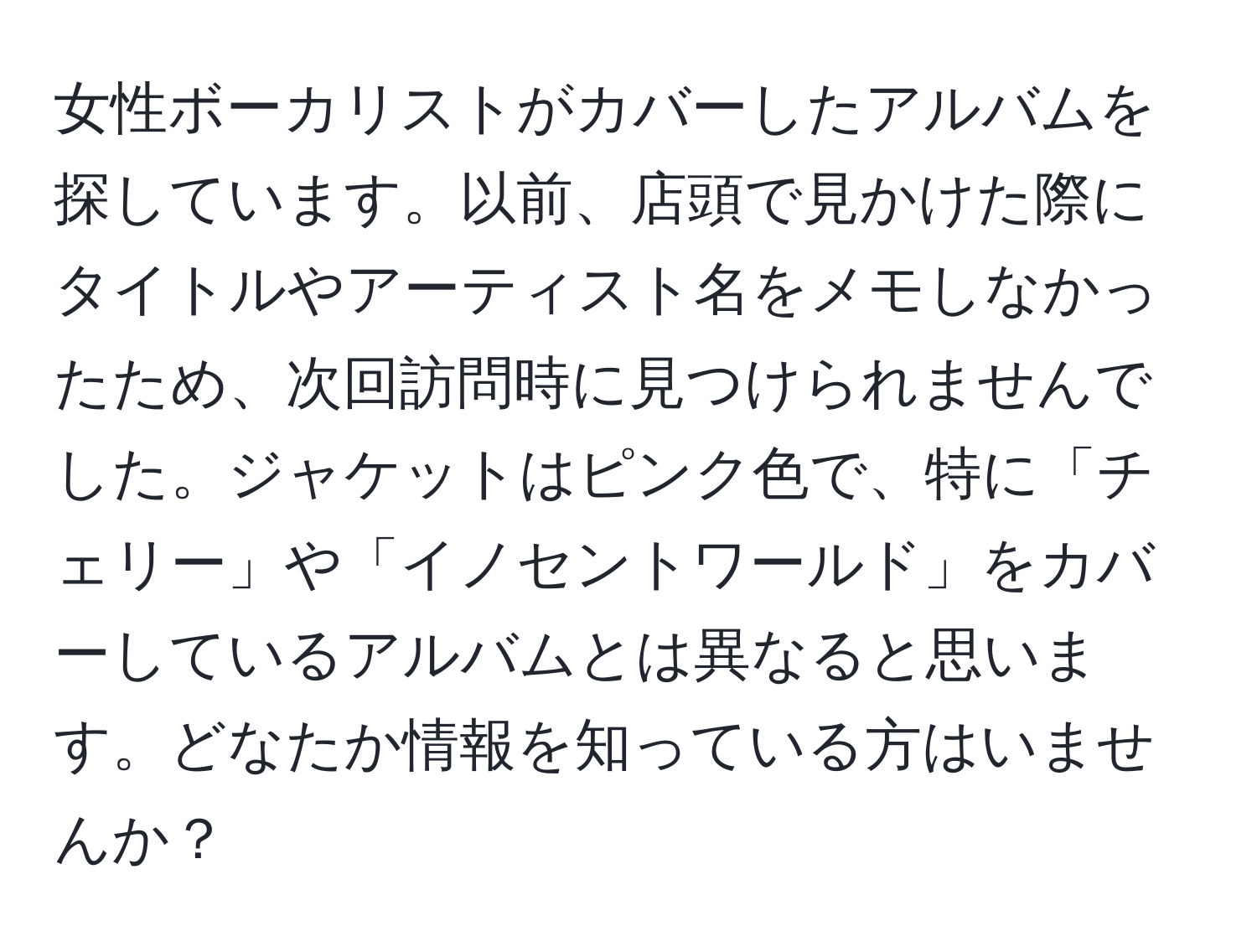 女性ボーカリストがカバーしたアルバムを探しています。以前、店頭で見かけた際にタイトルやアーティスト名をメモしなかったため、次回訪問時に見つけられませんでした。ジャケットはピンク色で、特に「チェリー」や「イノセントワールド」をカバーしているアルバムとは異なると思います。どなたか情報を知っている方はいませんか？