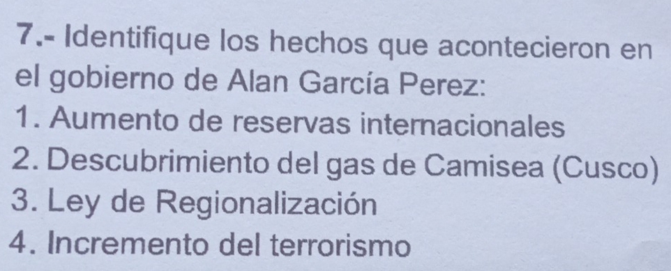 7.- Identifique los hechos que acontecieron en 
el gobierno de Alan García Perez: 
1. Aumento de reservas internacionales 
2. Descubrimiento del gas de Camisea (Cusco) 
3. Ley de Regionalización 
4. Incremento del terrorismo