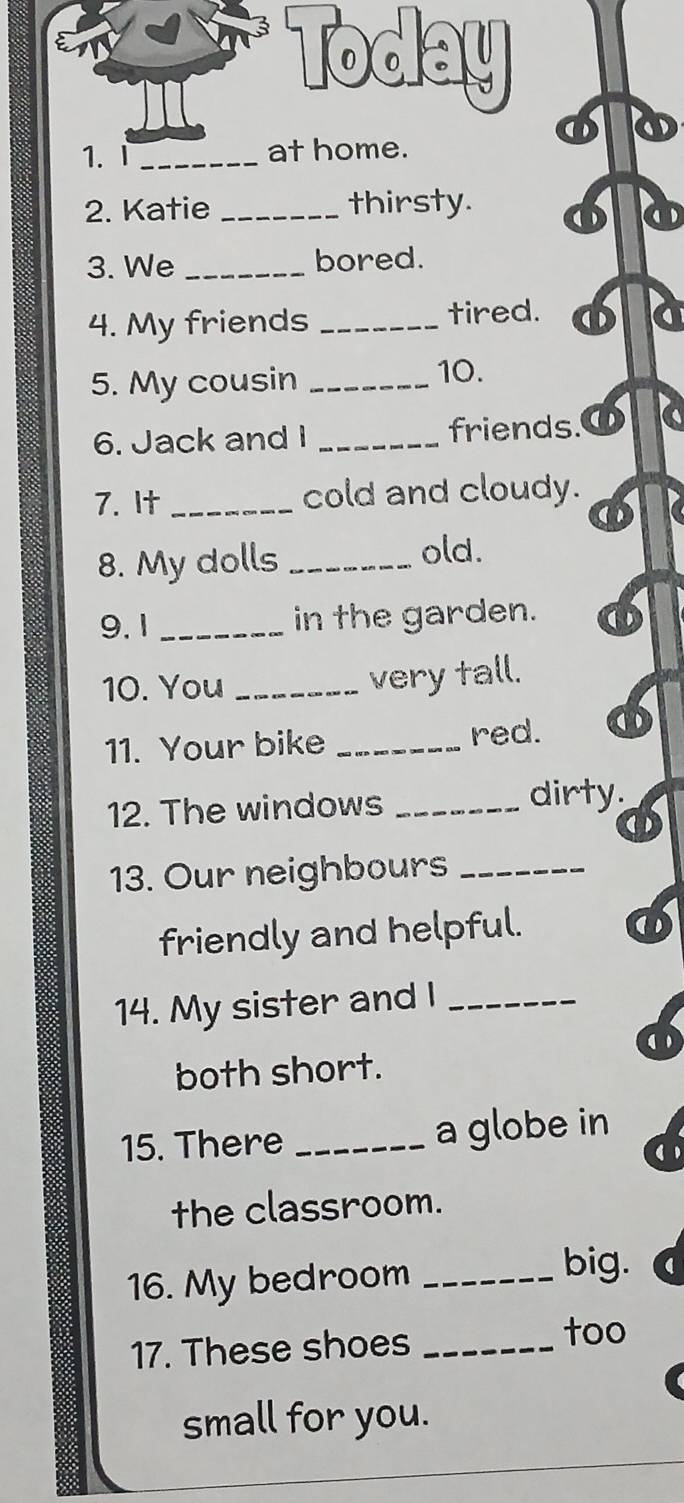 Today 
1.I _at home. 
2. Katie _thirsty. 
3. We _bored. 
4. My friends _tired. φ a 
5. My cousin_ 
10. 
6. Jack and I _friends.O 
7. It _cold and cloudy. 
8. My dolls _old. 
9.1 _in the garden. 
10. You_ 
very tall. 
11. Your bike _red. 
12. The windows _dirty. 
13. Our neighbours_ 
friendly and helpful. 
14. My sister and I_ 
( 
both short. 
15. There _a globe in 
the classroom. 
16. My bedroom_ 
big. 
17. These shoes_ 
too 
small for you.