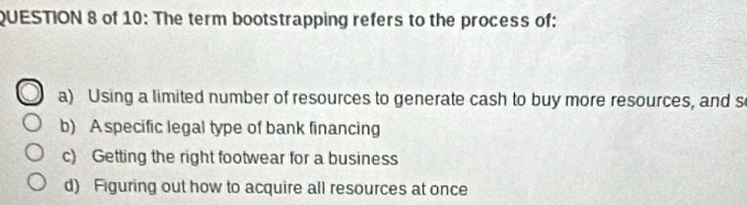 of 10: The term bootstrapping refers to the process of:
a) Using a limited number of resources to generate cash to buy more resources, and s
b) A specific legal type of bank financing
c) Getting the right footwear for a business
d) Figuring out how to acquire all resources at once