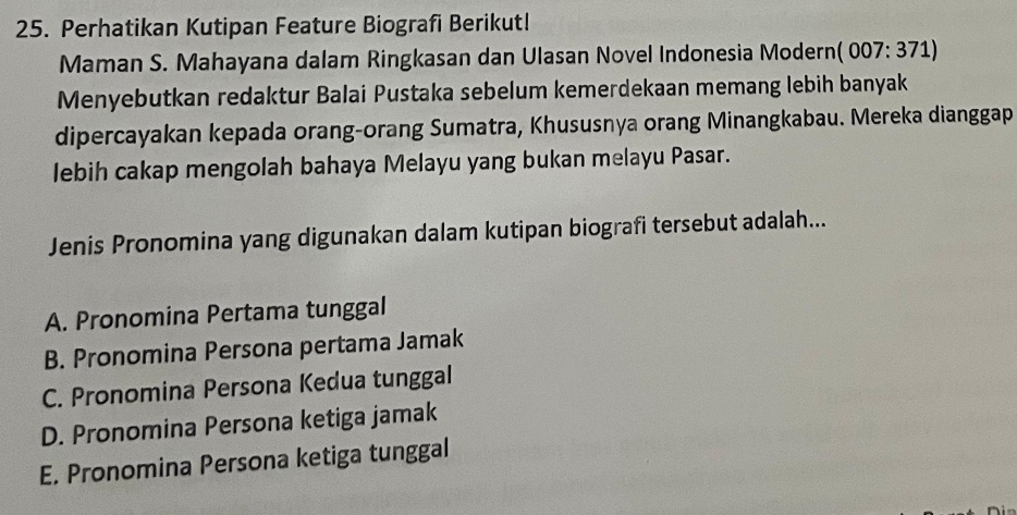 Perhatikan Kutipan Feature Biografi Berikut!
Maman S. Mahayana dalam Ringkasan dan Ulasan Novel Indonesia Modern (007:371)
Menyebutkan redaktur Balai Pustaka sebelum kemerdekaan memang lebih banyak
dipercayakan kepada orang-orang Sumatra, Khususnya orang Minangkabau. Mereka dianggap
lebih cakap mengolah bahaya Melayu yang bukan melayu Pasar.
Jenis Pronomina yang digunakan dalam kutipan biografi tersebut adalah...
A. Pronomina Pertama tunggal
B. Pronomina Persona pertama Jamak
C. Pronomina Persona Kedua tunggal
D. Pronomina Persona ketiga jamak
E. Pronomina Persona ketiga tunggal