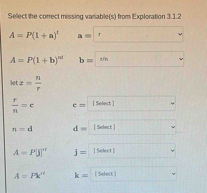 Select the correct missing variable(s) from Exploration 3.1.2
A=P(1+a)^t a=r
||□ □ |
A=P(1+b)^nt b=□ r/n
let x= n/r 
 r/n =c
c= [ Select ] 
vee
n=d
d= [ Select ]
A=P[j]^rt j= [ Select ]
A=Pk^(rt) k= [ Select ]