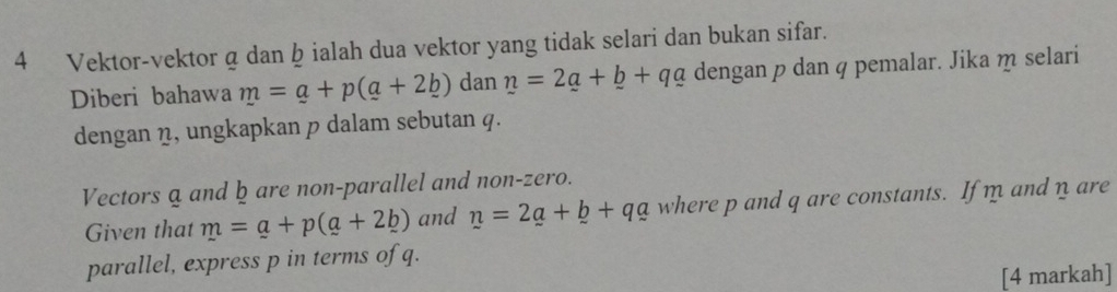 Vektor-vektor a dan þ ialah dua vektor yang tidak selari dan bukan sifar. 
Diberi bahawa m=a+p(a+2b) dan n=2_ a+_ b+q_ a dengan p dan q pemalar. Jika m selari 
dengan η, ungkapkan p dalam sebutan q. 
Vectors a and ḫ are non-parallel and non-zero. 
Given that m=a+p(a+2b) and n=2a+b++q_ b+qa where p and q are constants. If m and n are 
parallel, express p in terms of q. 
[4 markah]