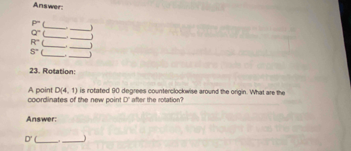 Answer:
P'' (_ _) 
.
Q'' _ _)
R'' __)
S'' __) 
, 
23. Rotation: 
A point D(4,1) is rotated 90 degrees counterclockwise around the origin. What are the 
coordinates of the new point D' after the rotation? 
Answer:
D' __)