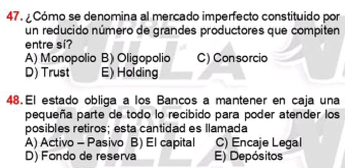 ¿ Cómo se denomina al mercado imperfecto constituido por
un reducido número de grandes productores que compiten
entre si?
A) Monopolio B) Oligopolio C) Consorcio
D) Trust E) Holding
48. El estado obliga a los Bancos a mantener en caja una
pequeña parte de todo lo recibido para poder atender los
posibles retiros; esta cantidad es Ilamada
A) Activo - Pasivo B) El capital C) Encaje Legal
D) Fondo de reserva E) Depósitos