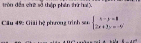 tròn đến chữ số thập phân thứ hai). 
Câu 49: Giải hệ phương trình sau beginarrayl x-y=8 2x+3y=-9endarray.. 
biế t hat R=40°