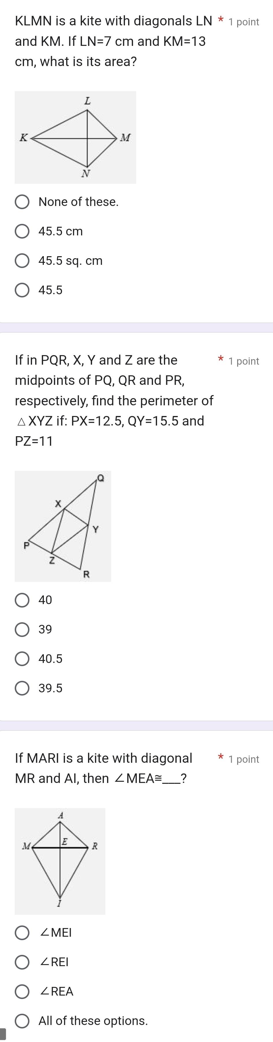 KLMN is a kite with diagonals LN*1 point
and KM. If LN=7 cm and KM=13
cm, what is its area?
None of these.
45.5 cm
45.5 sq. cm
45.5
If in PQR, X, Y and Z are the 1 point
midpoints of PQ, QR and PR,
respectively, find the perimeter of
△ XYZ if: PX=12.5, QY=15.5 and
PZ=11
40
39
40.5
39.5
If MARI is a kite with diagonal 1 point
MR and AI, then ∠ MEA≌ ?
∠ MEI
∠ REI
∠ REA
All of these options.