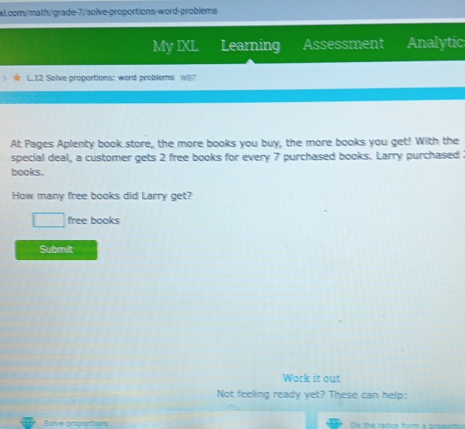 My IXL Learning Assessment Analytic 
L.12 Solve proportions: word problems: W87 
At Pages Aplenty book store, the more books you buy, the more books you get! With the 
special deal, a customer gets 2 free books for every 7 purchased books. Larry purchased 
books. 
How many free books did Larry get? 
^circ  free books 
Submit 
Work it out 
Not feeling ready yet? These can help: 
Salve proportions Do the ratios form a proportio