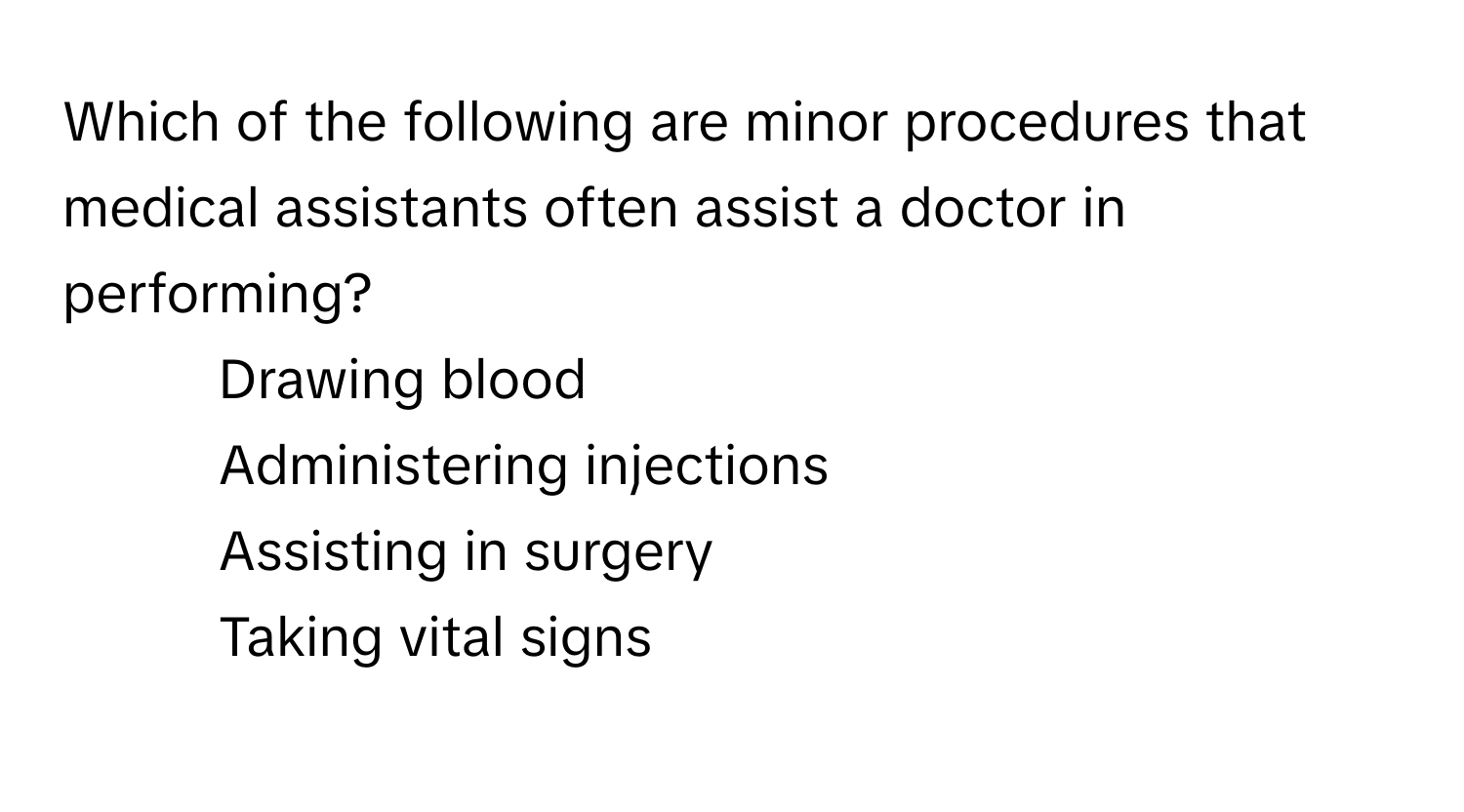 Which of the following are minor procedures that medical assistants often assist a doctor in performing?

1) Drawing blood 
2) Administering injections 
3) Assisting in surgery 
4) Taking vital signs