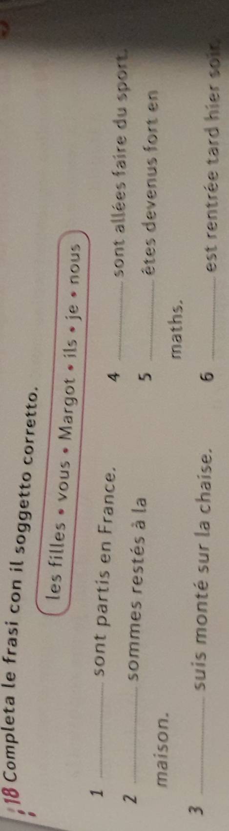 Completa le frasi con il soggetto corretto. 
les filles » vous « Margot » ils » je » nous 
_1 
sont partis en France. 4_ 
_2 
sont allées faire du sport. 
sommes restés à la 5 _ 
êtes devenus fort en 
maison. 
maths. 
_3 
suis monté sur la chaise. 
_6 
est rentrée tard hier soir