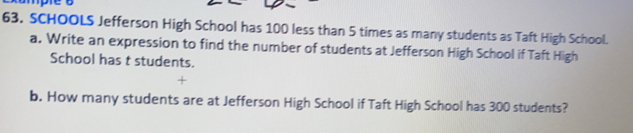 SCHOOLS Jefferson High School has 100 less than 5 times as many students as Taft High School.
a. Write an expression to find the number of students at Jefferson High School if Taft High
School has t students.
b. How many students are at Jefferson High School if Taft High School has 300 students?