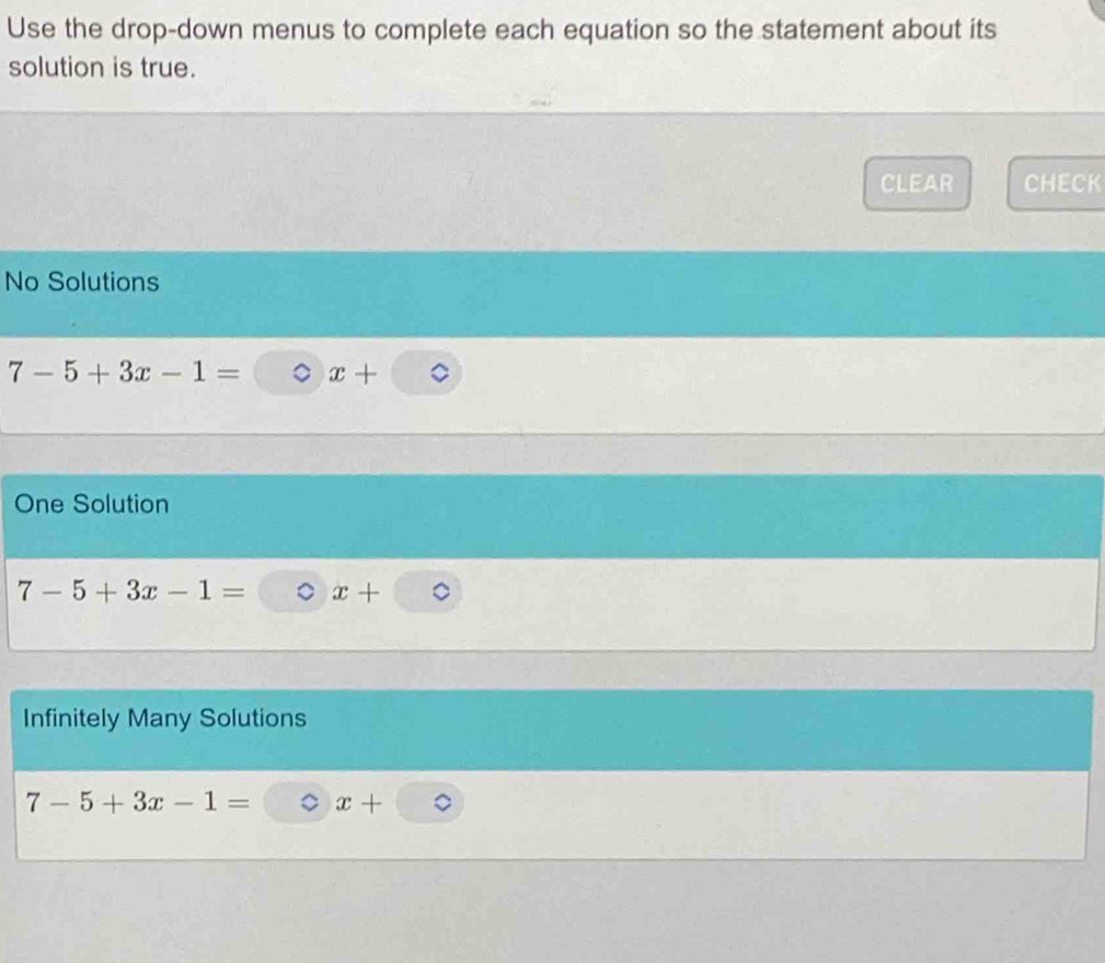 Use the drop-down menus to complete each equation so the statement about its
solution is true.
CLEAR CHECK
No Solutions
7-5+3x-1= x+
One Solution
7-5+3x-1= x+
Infinitely Many Solutions
7-5+3x-1= x+