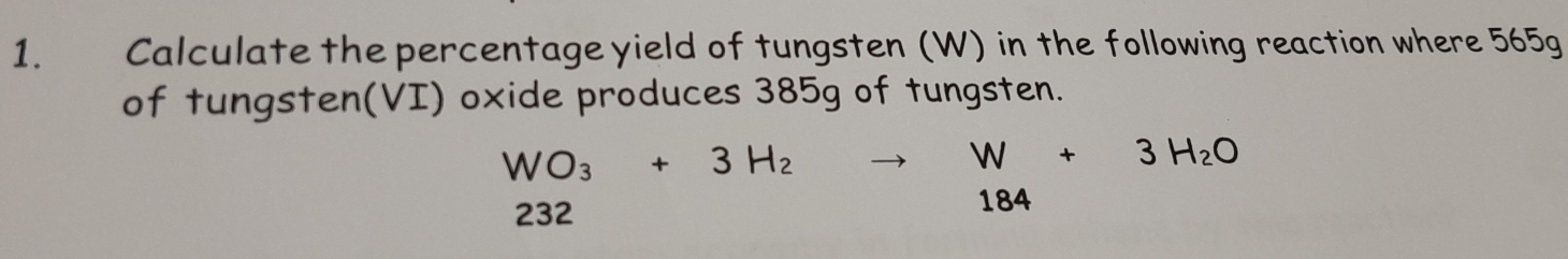 1.£ Calculate the percentage yield of tungsten (W) in the following reaction where 565g
of tungsten(VI) oxide produces 385g of tungsten.
WO_3+3H_2to W+3H_2O
232
184