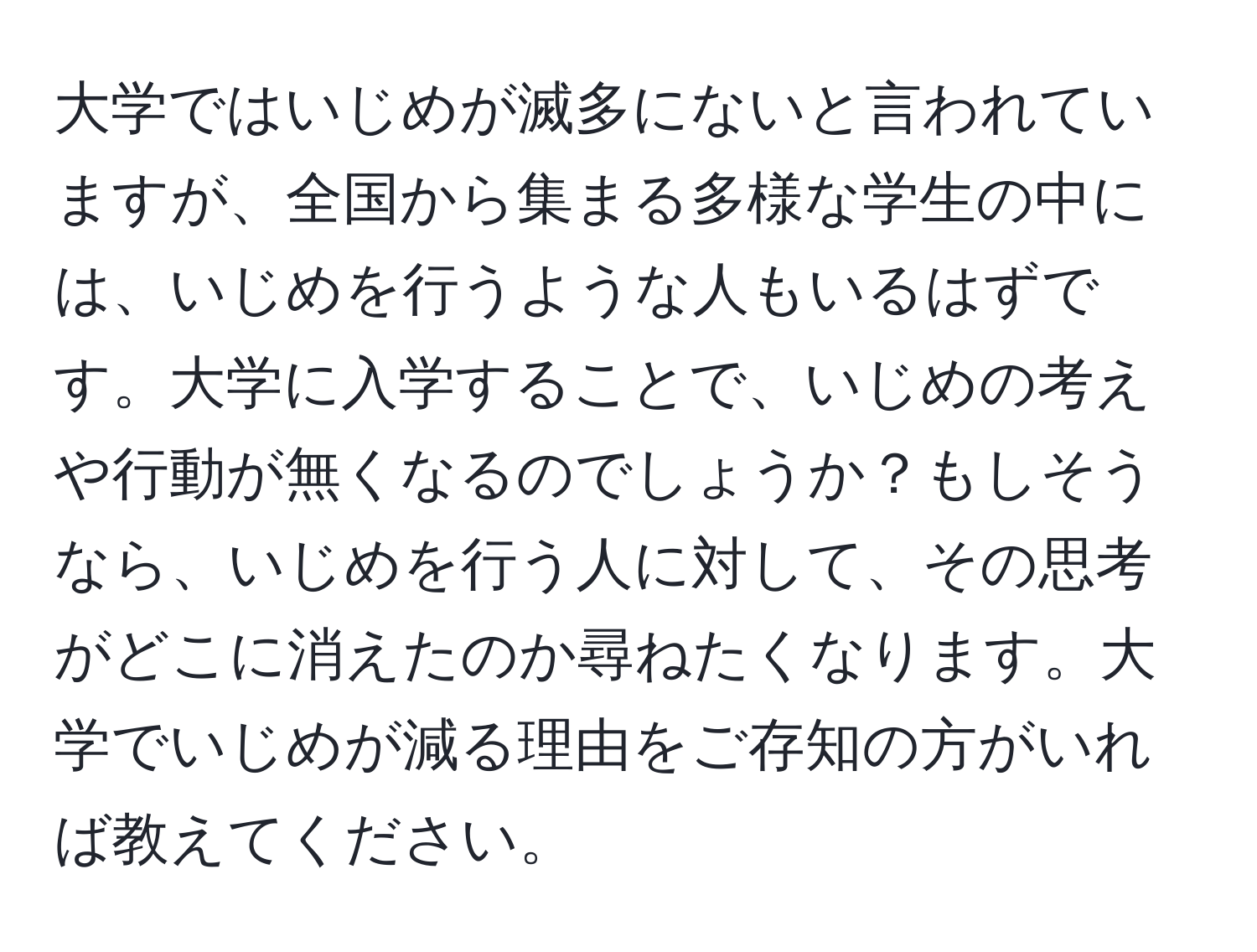 大学ではいじめが滅多にないと言われていますが、全国から集まる多様な学生の中には、いじめを行うような人もいるはずです。大学に入学することで、いじめの考えや行動が無くなるのでしょうか？もしそうなら、いじめを行う人に対して、その思考がどこに消えたのか尋ねたくなります。大学でいじめが減る理由をご存知の方がいれば教えてください。