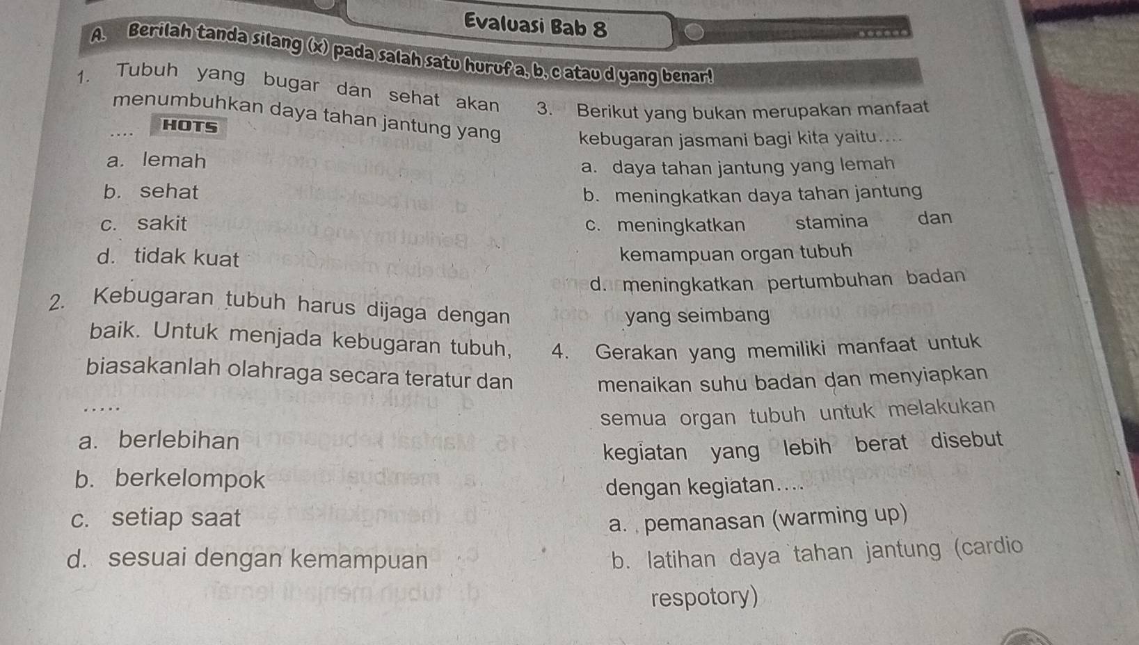 Evaluasi Bab 8
A. Berilah tanda silang (x) pada salah satu huruf a, b, c atau d yang benar!
1. Tubuh yang bugar dan sehat akan 3. Berikut yang bukan merupakan manfaat
menumbuhkan daya tahan jantung yang
HOTS
kebugaran jasmani bagi kita yaitu....
a. lemah
a. daya tahan jantung yang lemah
b. sehat b. meningkatkan daya tahan jantung
c. sakit c. meningkatkan stamina dan
d. tidak kuat kemampuan organ tubuh
d. meningkatkan pertumbuhan badan
2. Kebugaran tubuh harus dijaga dengan
yang seimbang
baik. Untuk menjada kebugaran tubuh, 4. Gerakan yang memiliki manfaat untuk
biasakanlah olahraga secara teratur dan
menaikan suhu badan dan menyiapkan
..
a. berlebihan semua organ tubuh untuk melakukan 
kegiatan yang lebih berat disebut
b. berkelompok
dengan kegiatan....
c. setiap saat
a. pemanasan (warming up)
d. sesuai dengan kemampuan
b. latihan daya tahan jantung (cardio
respotory)