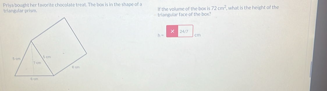 Priya bought her favorite chocolate treat. The box is in the shape of a 
triangular prism. If the volume of the box is 72cm^2 , what is the height of the 
triangular face of the box? 
×
h= 24/7 cm