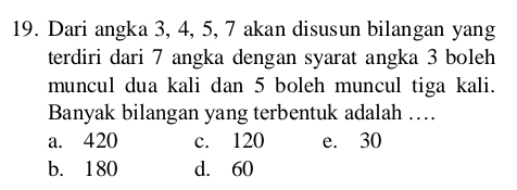 Dari angka 3, 4, 5, 7 akan disusun bilangan yang
terdiri dari 7 angka dengan syarat angka 3 boleh
muncul dua kali dan 5 boleh muncul tiga kali.
Banyak bilangan yang terbentuk adalah …
a. 420 c. 120 e. 30
b. 180 d. 60