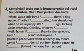 Completa il testo con la forma corretta dei verbi 
tra parentesi. Usa il Past perfect due volte. 
When I was a little boy, l^1 _ (have) a dog 
named Charlie. |^2 _(find) him abandoned 
when he was a puppy. We ³._ (go) for long 
walks every day. One day, when we *._ 
(walk) home, I ⁵._ (hear) a strange noise, 
but 1^6 _(can’t see) anyone. I ’_ 
(start) to get nervous when suddenly, my friend 
James®_ (jump) out from behind a tree. He 
9_ (follow) me home from school!