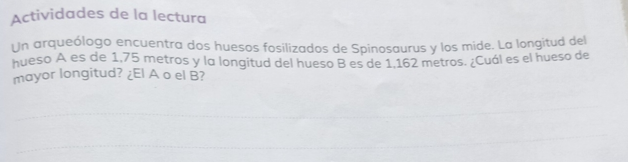 Actividades de la lectura 
Un arqueólogo encuentra dos huesos fosílizados de Spinosaurus y los mide. La longitud del 
hueso A es de 1,75 metros y la longitud del hueso B es de 1,162 metros. ¿Cuál es el hueso de 
mayor longitud? ¿El A o el B? 
_ 
_ 
_