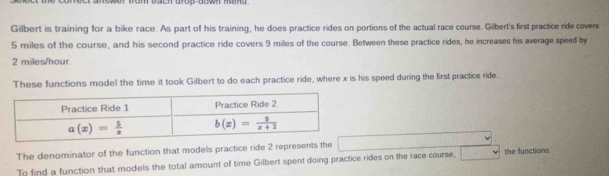 Gilbert is training for a bike race. As part of his training, he does practice rides on portions of the actual race course. Gilbert's first practice ride covers
5 miles of the course, and his second practice ride covers 9 miles of the course. Between these practice rides, he increases his average speed by
2 miles/hour. 
These functions model the time it took Gilbert to do each practice ride, where x is his speed during the first practice ride. 
Practice Ride 1 Practice Ride 2
a(x)= 5/x  b(x)= 9/x+2 
The denominator of the function that models practice ride 2 represents the 
To find a function that models the total amount of time Gilbert spent doing practice rides on the race course, the functions.