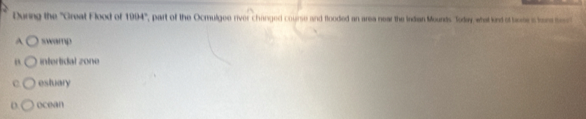 During the 'Great Flood of 1004° , part of the Ocmulgee river changed course and flooded an area near the Indian Mounds. Today, what kind of bome is tone ts
A swamp
B intertidal zone
C estuary
D. ocean