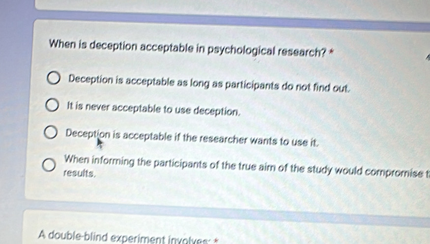 When is deception acceptable in psychological research? *
Deception is acceptable as long as participants do not find out.
It is never acceptable to use deception.
Deception is acceptable if the researcher wants to use it.
When informing the participants of the true aim of the study would compromise t
results.
A double-blind experiment involves: *