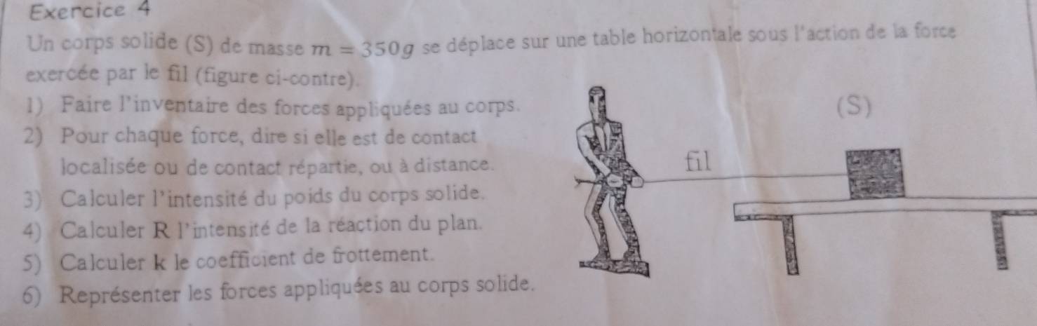 Un corps solide (S) de masse m=350g se déplace sur une table horizontale sous l'action de la force 
exercée par le fil (figure ci-contre). 
1) Faire l'inventaire des forces appliquées au corps. 
2) Pour chaque force, dire si elle est de contact 
localisée ou de contact répartie, ou à distance. 
3) Calculer l'intensité du poids du corps solide. 
4) Calculer R l'intensité de la réaction du plan. 
5) Calculer k le coefficient de frottement. 
6) Représenter les forces appliquées au corps solide.