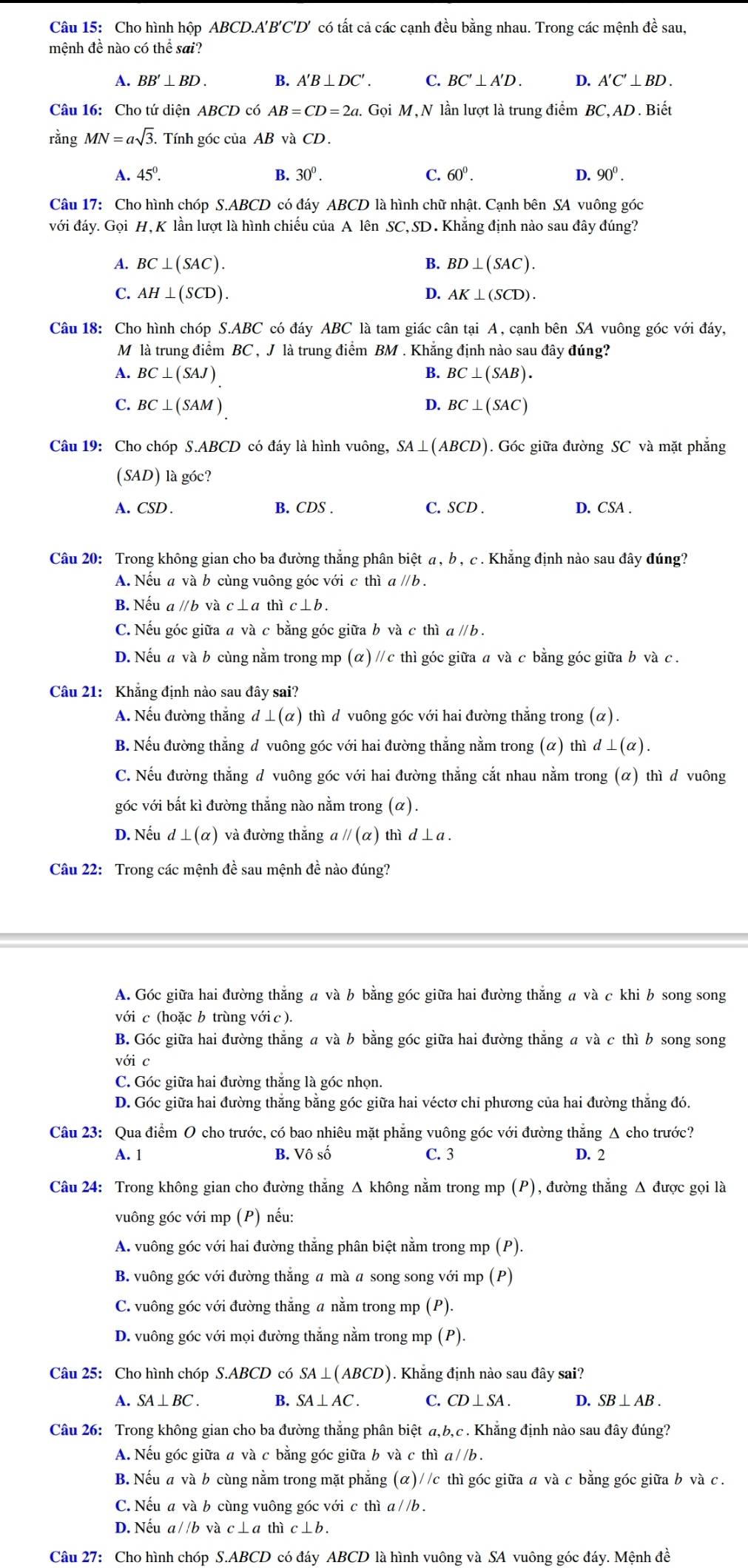 Cho hình hộp ABCD.A'B'C'D' có tất cả các cạnh đều bằng nhau. Trong các mệnh đề sau,
mệnh đề nào có thể sai?
A. BB'⊥ BD. B. A'B⊥ DC'. C. BC'⊥ A'D. D. A'C'⊥ BD.
Câu 16: Cho tứ diện ABCD có AB=CD=2a. Gọi M, N lần lượt là trung điểm BC, AD. Biết
rằng MN=asqrt(3). Tính góc của AB và CD.
A. 45^0. 30^0. C. 60^0. D. 90^0.
Câu 17: Cho hình chóp S.ABCD có đáy ABCD là hình chữ nhật. Cạnh bên SA vuông góc
với đáy. Gọi H, K lần lượt là hình chiếu của A lên SC, SD. Khắng định nào sau đây đúng?
A. BC⊥ (SAC). B. BD⊥ (SAC).
C. AH⊥ (SCD). D. AK⊥ (SCD)
Câu 18: Cho hình chóp S.ABC có đáy ABC là tam giác cân tại A, cạnh bên SA vuông góc với đáy,
M là trung điểm BC , J là trung điểm BM . Khẳng định nào sau đây đúng?
A. BC⊥ (SAJ) B. BC⊥ (SAB).
C. BC⊥ (SAM) D. BC⊥ (SAC)
Câu 19: Cho chóp S.ABCD có đáy là hình vuông, SA⊥ (ABCD). Góc giữa đường SC và mặt phắng
(SAD) là góc?
A. CSD . B. CDS . C. SCD . D. CSA .
Câu 20: Trong không gian cho ba đường thắng phân biệt a, b , c . Khẳng định nào sau đây đúng?
A. Nếu a và b cùng vuông góc với c thì a ∥b .
B. Nếu a ∥b và c⊥a thì c⊥b .
C. Nếu góc giữa a và c bằng góc giữa b và c thì a ∥ b .
D. Nếu a và b cùng nằm trong mp (α) // c thì góc giữa a và c bằng góc giữa b và c .
Câu 21: Khẳng định nào sau đây sai?
A. Nếu đường thắng d⊥ (alpha ) thì d vuông góc với hai đường thăng trong (alpha ).
B. Nếu đường thắng d vuông góc với hai đường thắng nằm trong (α) thì d⊥ (alpha ).
C. Nếu đường thắng d vuông góc với hai đường thắng cắt nhau nằm trong (α) thì d vuông
góc với bắt kì đường thắng nào nằm trong (α).
D. Nếu d ⊥ (alpha ) và đường thắng a parallel (alpha ) thì d⊥ a.
Câu 22: Trong các mệnh đề sau mệnh đề nào đúng?
A. Góc giữa hai đường thẳng a và b bằng góc giữa hai đường thẳng a và c khi b song song
với c (hoặc b trùng với c ).
B. Góc giữa hai đường thẳng a và b bằng góc giữa hai đường thẳng a và c thì b song song
với c
C. Góc giữa hai đường thắng là góc nhọn.
D. Góc giữa hai đường thẳng bằng góc giữa hai véctơ chi phương của hai đường thẳng đó.
Câu 23: Qua điểm O cho trước, có bao nhiêu mặt phẳng vuông góc với đường thắng Δ cho trước?
A. 1 B. Vô số C. 3 D. 2
Câu 24: Trong không gian cho đường thắng Δ không nằm trong mp (P), đường thẳng Δ được gọi là
vuông góc với mp (P) nếu:
A. vuông góc với hai đường thắng phân biệt nằm trong mp (P).
B. vuông gớc với đường thẳng a mà a song song với mp (P)
C. vuông góc với đường thẳng a nằm trong mp (P).
D. vuông góc với mọi đường thăng nằm trong mp (P).
Câu 25: Cho hình chóp S.ABCD có SA⊥ (ABCD ). Khăng định nào sau đây sai?
A. SA⊥ BC. B. SA⊥ AC. C. CD⊥ SA. D. SB⊥ AB.
Câu 26: Trong không gian cho ba đường thắng phân biệt a,b,c . Khẳng định nào sau đây đúng?
A. Nếu góc giữa a và c bằng góc giữa b và c thì a//b .
B. Nếu a và b cùng nằm trong mặt phẳng (alpha ) / /c thì góc giữa a và c bằng góc giữa b và c .
C. Nếu a và b cùng vuông góc với c thì a//b.
D. Nếu a//b và c⊥a thì c⊥ b
Câu 27: Cho hình chóp S.AL 3CD 0 có đáy ABCD là hình vuông và SA vuông góc đáy. Mệnh đề