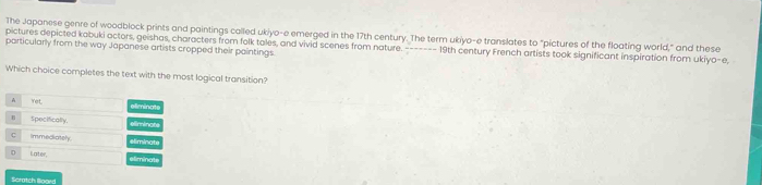 The Japanese genre of woodblock prints and paintings called ukiyo-e emerged in the 17th century. The term ukiyo-e translates to "pictures of the floating world," and these 
particularly from the way Japanese artists cropped their paintings. pictures depicted kabuki actors, geishas, characters from folk tales, and vivid scenes from nature. ------- 19th century French artists took significant inspiration from ukiy 0-0 
Which choice completes the text with the most logical transition? 
Scratch Bloord