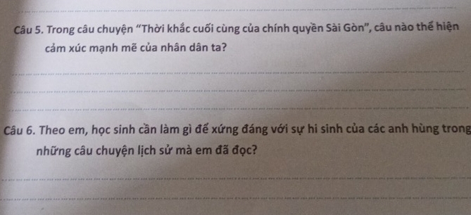 Trong câu chuyện “Thời khắc cuối cùng của chính quyền Sài Gòn”, câu nào thế hiện 
cảm xúc mạnh mẽ của nhân dân ta? 
_ 
_ 
_ 
Câu 6. Theo em, học sinh cần làm gì đế xứng đáng với sự hi sinh của các anh hùng trong 
những câu chuyện lịch sử mà em đã đọc? 
_ 
_