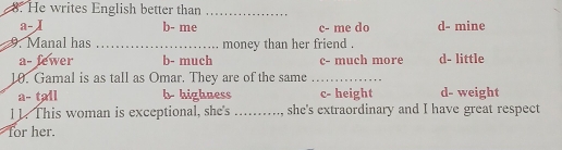 He writes English better than_
a- b- me c- me do d- mine
9. Manal has _money than her friend .
a- fewer b- much c- much more d- little
10. Gamal is as tall as Omar. They are of the same_
a- tall b- highness c- height d- weight
11. This woman is exceptional, she's _she's extraordinary and I have great respect
for her.