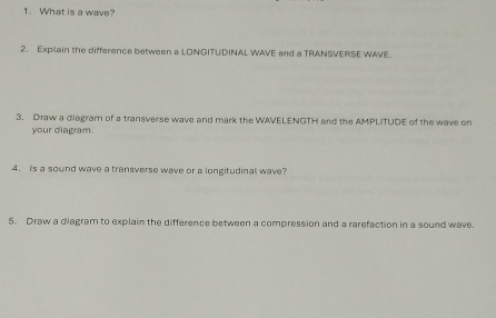 What is a wave? 
2. Explain the difference between a LONGITUDINAL WAVE and a TRANSVERSE WAVE. 
3. Draw a diagram of a transverse wave and mark the WAVELENGTH and the AMPLITUDE of the wave on 
your diagram. 
4. is a sound wave a transverse wave or a longitudinal wave? 
5. Draw a diagram to explain the difference between a compression and a rarefaction in a sound wave