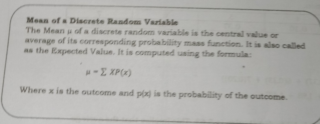 Mean of a Discrete Random Variable 
The Mean μ of a discrete random variable is the central value or 
average of its corresponding probability mass function. It is also called 
as the Expected Value. It is computed using the formula:
mu =sumlimits XP(x)
Where x is the outcome and p(x) is the probability of the outcome.