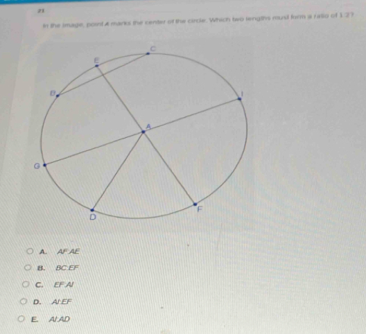 In the image, point A marks the center of the circle. Which two lengths musil form a ratio of 12?
A. AFAE
B. BCEF
C. EFAI
D. A'EF
E. A'AD