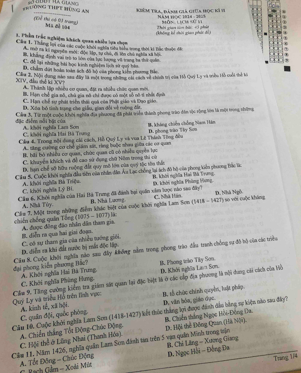 sở GDĐT HA GIANG
TRưỜNG THPT HÜNG AN
KIÊM TRA, đánh giá giữa học kỉ II
NăM HQC 2024 - 2025
(Đề thi có 03 trang)
Môn: lịch sử 11
Mã đề 104  Thời gian làm bài: 45 phút
(không kể thời gian phát đề)
J. Phần trắc nghiệm khách quan nhiều lựa chọn
Câu 1. Thắng lợi của các cuộc khởi nghĩa tiêu biểu trong thời kì Bắc thuộc đã:
A. mở ra kỉ nguyên mới: độc lập, tự chủ, đi lên chủ nghĩa xã hội.
B. khẳng định vai trò to lớn của lực lượng vũ trang ba thứ quân.
C. để lại những bài học kinh nghiệm lịch sử quý báu.
D. chấm dứt hoàn toàn ách đô hộ của phong kiến phương Bắc.
Câu 2. Nội dung nào sau đây là một trong những cải cách về chính trị của Hồ Quý Ly và triều Hồ cuối thế ki
XIV, đầu thế kỉ XV?
A. Thành lập nhiều cơ quan, đặt ra nhiều chức quan mới.
B. Hạn chế gia nô, chủ gia nô chỉ được có một số nô tì nhất định
C. Hạn chế sự phát triển thái quá của Phật giáo và Đạo giáo.
D. Xóa bỏ tình trạng che giấu, gian dối về ruộng đất.
Câu 3. Từ một cuộc khởi nghĩa địa phương đã phát triển thành phong trào dân tộc rộng lớn là một trong những
đặc điểm nổi bật của
A. khởi nghĩa Lam Sơn B. kháng chiến chống Nam Hán
C. khởi nghĩa Hai Bà Trưng D. phong trào Tây Sơn
Câu 4. Trong nội dung cải cách, Hồ Quý Ly và vua Lê Thánh Tông đều
A. tăng cường cơ chế giám sát, ràng buộc nhau giữa các cơ quan
B. bãi bỏ nhiều cơ quan, chức quan cũ có nhiều quyền lực
C. khuyến khích và đề cao sử dụng chữ Nôm trong thi cử
D. hạn chế sỡ hữu ruộng đất quy mô lớn của quý tộc tôn thất
Câu 5. Cuộc khởi nghĩa đầu tiên của nhân dân Âu Lạc chống lại ách đô hộ của phong kiến phương Bắc là:
A. khởi nghĩa Bà Triệu. B. khởi nghĩa Hai Bà Trưng.
C. khởi nghĩa Lý Bí. D. khởi nghĩa Phùng Hưng.
Câu 6. Khởi nghĩa của Hai Bà Trưng đã đánh bại quân xâm lược nào sau đây?
A. Nhà Tùy. B. Nhà Lương. C. Nhà Hán. D. Nhà Ngô.
Câu 7. Một trong những điểm khác biệt của cuộc khởi nghĩa Lam Sơn (1418 - 1427) so với cuộc kháng
chiến chống quân Tống (1075 - 1077) là:
A. được đông đảo nhân dân tham gia.
B. diễn ra qua hai giai đoạn.
C. có sự tham gia của nhiều tướng giỏi.
D. diễn ra khi đất nước bị mất độc lập.
Câu 8. Cuộc khởi nghĩa nào sau đây không nằm trong phong trào đấu tranh chống sự đô hộ của các triều
đại phong kiến phương Bắc?
A. Khởi nghĩa Hai Bà Trưng. B. Phong trào Tây Sơn.
C. Khởi nghĩa Phùng Hưng. D. Khởi nghĩa Lam Sơn.
Cầu 9. Tăng cường kiểm tra giám sát quan lại đặc biệt là ở các cấp địa phương là nội dung cải cách của Hồ
Quý Ly và triều Hồ trên lĩnh vực:
B. tổ chức chính quyền, luật pháp.
A. kinh tế, xã hội.
C. quân đội, quốc phòng. D. văn hóa, giáo dục.
Câu 10. Cuộc khởi nghĩa Lam Sơn (1418-1427) kết thúc thắng lợi được đánh dấu bằng sự kiện nào sau đây?
A. Chiến thắng Tốt Động-Chúc Động.  B. Chiến thắng Ngọc Hồi-Đống Đa.
C. Hội thề ở Lũng Nhai (Thanh Hóa). D. Hội thề Đông Quan (Hà Nội).
Câu 11. Năm 1426, nghĩa quân Lam Sơn đánh tan trên 5 vạn quân Minh trong trận
D. Ngọc Hồi - Đống Đa
A. Tốt Đông - Chúc Động B. Chi Lăng - Xương Giang
Trang 1/4
C  Rạch Gầm - Xoài Mút