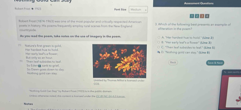Can Stay Assessment Questions
Robert Frost ● 1923 Font Size Medium
Robert Frost (1874-1963) was one of the most popular and critically respected American 3. Which of the following best presents an example of
poets in history. His poems frequently employ rural scenes from the New England alliteration in the poem?
countryside.
As you read the poem, take notes on the use of imagery in the poem. A. "Her hardest hue to hold." (Line 2)
B. "Her early leaf's a flower" (Line 3)
I1 Nature's first green is gold,C. "Then leaf subsides to leaf." (Line 5)
Her hardest hue to hold.D. "Nothing gold can stay." (Line 8)
Her early leaf's a flower;
But only so an hour.
(5) Then leaf subsides to leaf.Back Save & Next
So Eden_ sank to grief,
So Dawn goes down to day.00è?.“ 0?°1
Nothing gold can stay.
Untitled by Thomas Millot is licensed under
CC0
"Nothing Gold Can Stay" by Robert Frost (1923) is in the public domain.
Unless otherwise noted, this content is licensed under the CC BY-NC-SA 4.0 license.
Notes