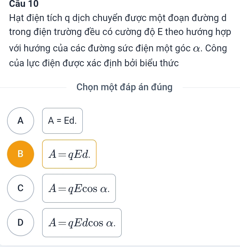 Hạt điện tích q dịch chuyển được một đoạn đường d
trong điện trường đều có cường độ E theo hướng hợp
với hướng của các đường sức điện một góc α. Công
của lực điện được xác định bởi biểu thức
Chọn một đáp án đúng
A A=Ed.
B A=qEd.
C A=qEcos alpha.
D A= qEdcos α.