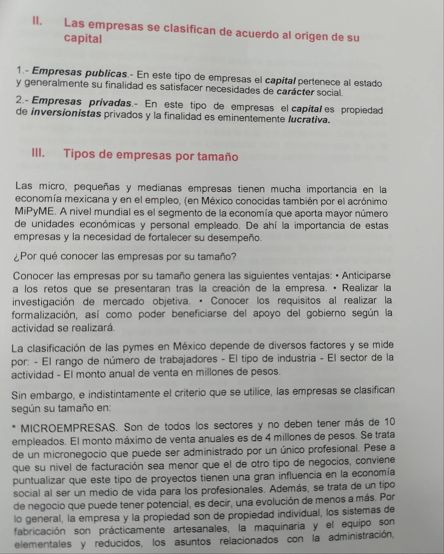 Las empresas se clasifican de acuerdo al origen de su
capital
1.- Empresas publicas.- En este tipo de empresas el capital pertenece al estado
y generalmente su finalidad es satisfacer necesidades de carácter social.
2.- Empresas privadas.- En este tipo de empresas el capital es propiedad
de inversionistas privados y la finalidad es eminentemente lucrativa.
III. Tipos de empresas por tamaño
Las micro, pequeñas y medianas empresas tienen mucha importancia en la
economía mexicana y en el empleo, (en México conocidas también por el acrónimo
MiPyME. A nivel mundial es el segmento de la economía que aporta mayor número
de unidades económicas y personal empleado. De ahí la importancia de estas
empresas y la necesidad de fortalecer su desempeño.
¿Por qué conocer las empresas por su tamaño?
Conocer las empresas por su tamaño genera las siguientes ventajas: • Anticiparse
a los retos que se presentaran tras la creación de la empresa. • Realizar la
investigación de mercado objetiva. · Conocer los requisitos al realizar la
formalización, así como poder beneficiarse del apoyo del gobierno según la
actividad se realizará.
La clasificación de las pymes en México depende de diversos factores y se mide
por: - El rango de número de trabajadores - El tipo de industria - El sector de la
actividad - El monto anual de venta en millones de pesos.
Sin embargo, e indistintamente el criterio que se utilice, las empresas se clasifican
según su tamaño en:
MICROEMPRESAS. Son de todos los sectores y no deben tener más de 10
empleados. El monto máximo de venta anuales es de 4 millones de pesos. Se trata
de un micronegocio que puede ser administrado por un único profesional. Pese a
que su nivel de facturación sea menor que el de otro tipo de negocios, conviene
puntualizar que este tipo de proyectos tienen una gran influencia en la economía
social al ser un medio de vida para los profesionales. Además, se trata de un tipo
de negocio que puede tener potencial, es decir, una evolución de menos a más. Por
lo general, la empresa y la propiedad son de propiedad individual, los sistemas de
fabricación son prácticamente artesanales, la maquinaria y el equipo son
elementales y reducidos, los asuntos relacionados con la administración,