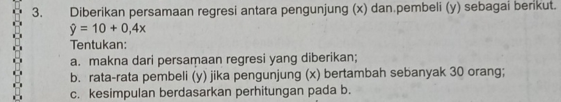 Diberikan persamaan regresi antara pengunjung (x) dan.pembeli (y) sebagai berikut.
hat y=10+0,4x
Tentukan: 
a. makna dari persamaan regresi yang diberikan; 
b. rata-rata pembeli (y) jika pengunjung (x) bertambah sebanyak 30 orang; 
c. kesimpulan berdasarkan perhitungan pada b.