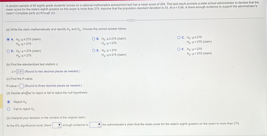 A random sample of 85 eighth grade students' scores on a national mathematics assessment test has a mean score of 284. This test result prompts a state school administrator to declare that the
mean score for the state's eighth graders on this exam is more than 275. Assume that the population standard deviation is 33. At alpha =0.06
claim? Complete parts (a) through (e). , is there enough evidence to support the administrator's
(a) Write the claim mathematically and identify H_0 and H_a. Choose the correct answer below.
C.
A. H_0:mu ≤ 275 (claim) B. H_0:mu ≥ 275 (claim) H_0:mu ≤ 275 (claim)
H_a:mu >275
H_a:mu <275</tex>
H_a:mu >275
E.
D. H_0:mu =275(claim) H_0:mu <275</tex>
F. H_0:mu =275
H_a:mu >275
H_a:mu ≥ 275 c aim) H_a:mu >275(claim)
(b) Find the standardized test statistic z.
z=boxed 2.51 (Round to two decimal places as needed.)
(c) Find the P -value.
P-value =□ (Round to three decimal places as needed.)
(d) Decide whe her to reject or fail to reject the null hypothesis.
Reject H_0
Fail to reject H_0
(e) Interpret your decision in the context of the original claim.
At the 6% significance level, there enough evidence to the administrator's claim that the mean score for the state's eighth graders on the exam is more than 275.