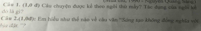 (Mua thủ, 1990 - Nguyên Quang Sang) 
Câu 1. (1,0 đ) Câu chuyện được kể theo ngôi thứ mấy? Tác dụng của ngôi kể 
đó là gì? 
Câu 2.(1,0d) : Em hiều như thế nào về câu văn “Sáng tạo không đồng nghĩa với 
bịa đặt. '?